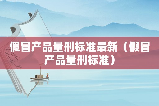 假冒產(chǎn)品量刑標準最新（假冒產(chǎn)品量刑標準）