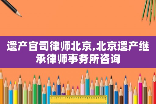 遺產(chǎn)官司律師北京,北京遺產(chǎn)繼承律師事務(wù)所咨詢