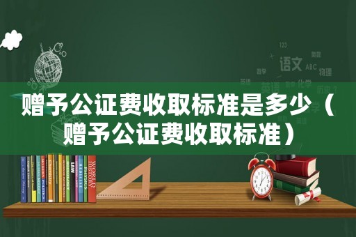 贈予公證費(fèi)收取標(biāo)準(zhǔn)是多少（贈予公證費(fèi)收取標(biāo)準(zhǔn)）