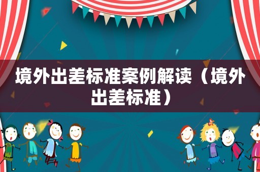 境外出差標準案例解讀（境外出差標準）