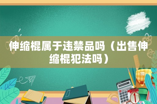 伸縮棍屬于違禁品嗎（出售伸縮棍犯法嗎）