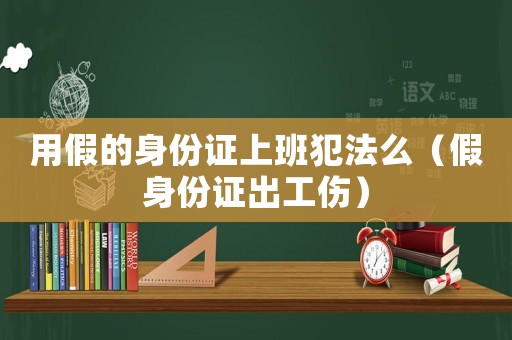 用假的身份證上班犯法么（假身份證出工傷）
