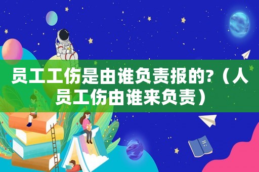 員工工傷是由誰(shuí)負(fù)責(zé)報(bào)的?（人員工傷由誰(shuí)來(lái)負(fù)責(zé)）