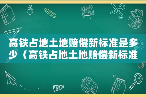 高鐵占地土地賠償新標(biāo)準(zhǔn)是多少（高鐵占地土地賠償新標(biāo)準(zhǔn)）