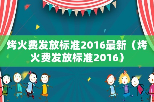 烤火費(fèi)發(fā)放標(biāo)準(zhǔn)2016最新（烤火費(fèi)發(fā)放標(biāo)準(zhǔn)2016）