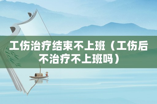 工傷治療結(jié)束不上班（工傷后不治療不上班嗎）