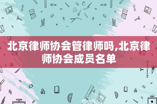 北京律師協(xié)會(huì)管律師嗎,北京律師協(xié)會(huì)成員名單
