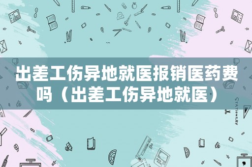 出差工傷異地就醫(yī)報銷醫(yī)藥費嗎（出差工傷異地就醫(yī)）