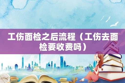工傷面檢之后流程（工傷去面檢要收費(fèi)嗎）