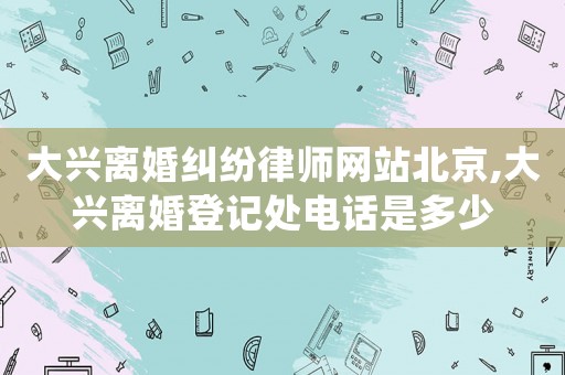 大興離婚糾紛律師網(wǎng)站北京,大興離婚登記處電話是多少