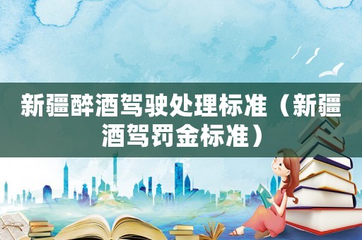 新疆醉酒駕駛處理標(biāo)準(zhǔn)（新疆酒駕罰金標(biāo)準(zhǔn)）