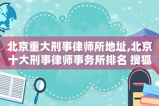 北京重大刑事律師所地址,北京十大刑事律師事務(wù)所排名 搜狐
