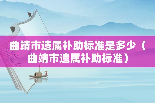 曲靖市遺屬補(bǔ)助標(biāo)準(zhǔn)是多少（曲靖市遺屬補(bǔ)助標(biāo)準(zhǔn)）