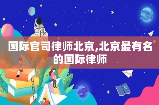 國際官司律師北京,北京最有名的國際律師