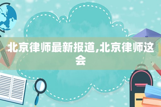 北京律師最新報(bào)道,北京律師這會(huì)