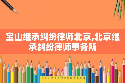 寶山繼承糾紛律師北京,北京繼承糾紛律師事務(wù)所