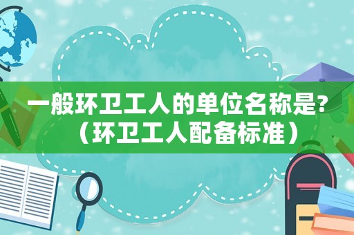 一般環(huán)衛(wèi)工人的單位名稱是?（環(huán)衛(wèi)工人配備標(biāo)準(zhǔn)）