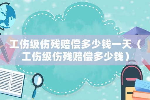 工傷級(jí)傷殘賠償多少錢一天（工傷級(jí)傷殘賠償多少錢）