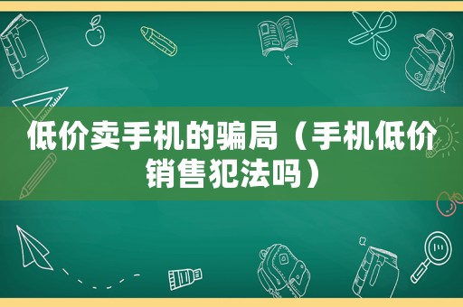 低價賣手機的騙局（手機低價銷售犯法嗎）