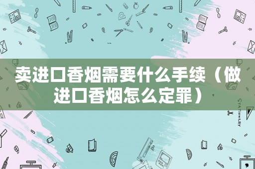 賣進口香煙需要什么手續(xù)（做進口香煙怎么定罪）