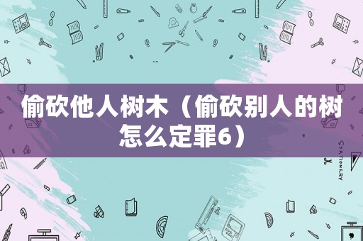 偷砍他人樹木（偷砍別人的樹怎么定罪6）