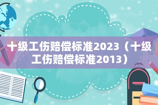 十級(jí)工傷賠償標(biāo)準(zhǔn)2023（十級(jí)工傷賠償標(biāo)準(zhǔn)2013）