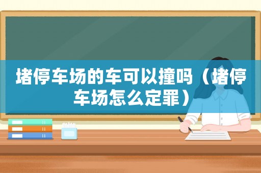 堵停車場(chǎng)的車可以撞嗎（堵停車場(chǎng)怎么定罪）