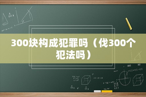 300塊構(gòu)成犯罪嗎（伐300個犯法嗎）