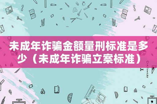 未成年詐騙金額量刑標(biāo)準(zhǔn)是多少（未成年詐騙立案標(biāo)準(zhǔn)）