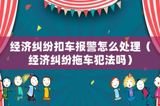 經(jīng)濟(jì)糾紛扣車(chē)報(bào)警怎么處理（經(jīng)濟(jì)糾紛拖車(chē)犯法嗎）