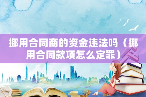 挪用合同商的資金違法嗎（挪用合同款項(xiàng)怎么定罪）