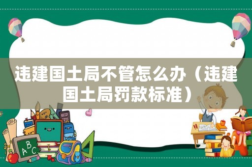 違建國土局不管怎么辦（違建國土局罰款標(biāo)準(zhǔn)）