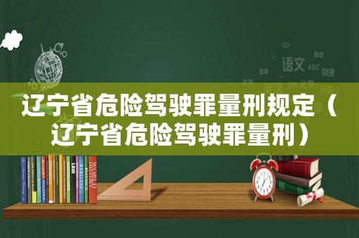 遼寧省危險駕駛罪量刑規(guī)定（遼寧省危險駕駛罪量刑）