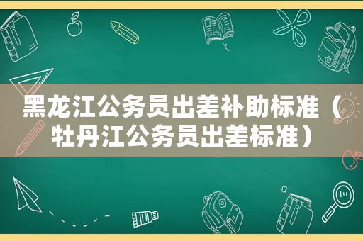 黑龍江公務(wù)員出差補(bǔ)助標(biāo)準(zhǔn)（牡丹江公務(wù)員出差標(biāo)準(zhǔn)）