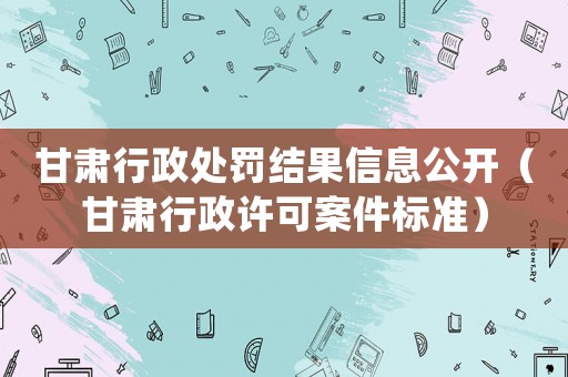 甘肅行政處罰結(jié)果信息公開（甘肅行政許可案件標準）