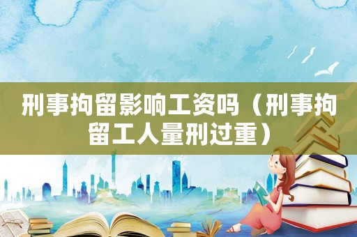 刑事拘留影響工資嗎（刑事拘留工人量刑過重）