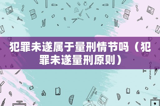 犯罪未遂屬于量刑情節(jié)嗎（犯罪未遂量刑原則）