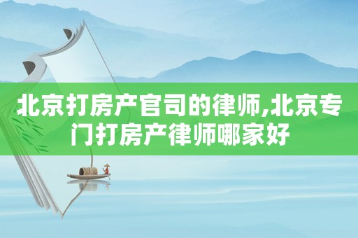 北京打房產(chǎn)官司的律師,北京專門打房產(chǎn)律師哪家好