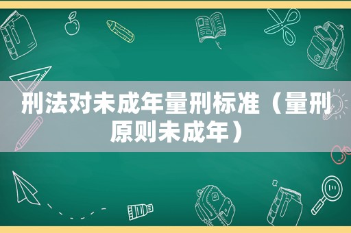 刑法對(duì)未成年量刑標(biāo)準(zhǔn)（量刑原則未成年）