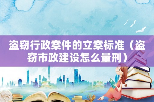 盜竊行政案件的立案標(biāo)準(zhǔn)（盜竊市政建設(shè)怎么量刑）