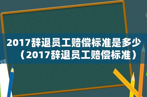 2017辭退員工賠償標(biāo)準(zhǔn)是多少（2017辭退員工賠償標(biāo)準(zhǔn)）
