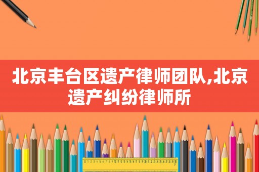北京豐臺(tái)區(qū)遺產(chǎn)律師團(tuán)隊(duì),北京遺產(chǎn)糾紛律師所