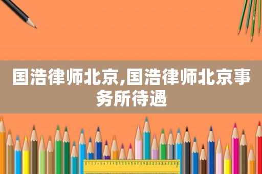 國(guó)浩律師北京,國(guó)浩律師北京事務(wù)所待遇