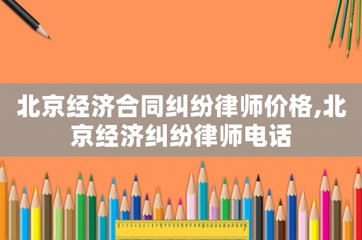北京經(jīng)濟合同糾紛律師價格,北京經(jīng)濟糾紛律師電話