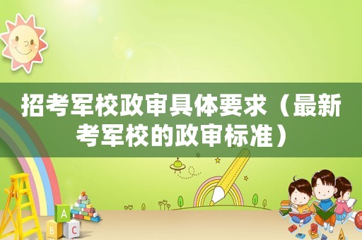 招考軍校政審具體要求（最新考軍校的政審標(biāo)準(zhǔn)）