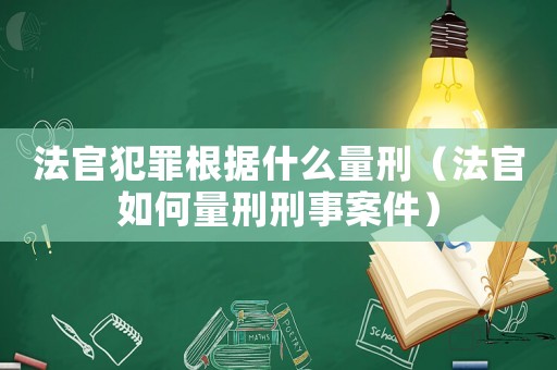 法官犯罪根據(jù)什么量刑（法官如何量刑刑事案件）