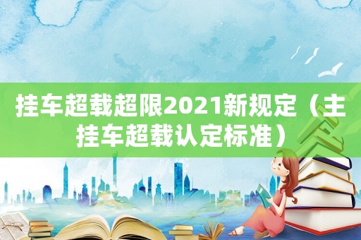 掛車超載超限2021新規(guī)定（主掛車超載認(rèn)定標(biāo)準(zhǔn)）