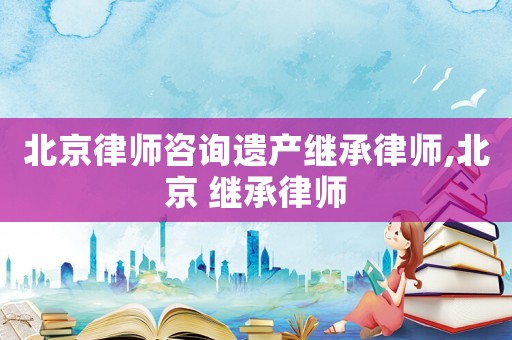北京律師咨詢遺產(chǎn)繼承律師,北京 繼承律師