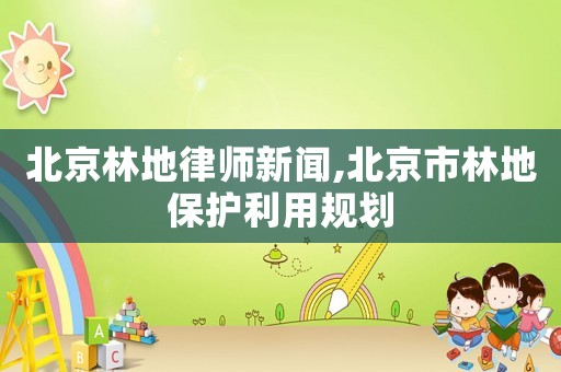 北京林地律師新聞,北京市林地保護(hù)利用規(guī)劃