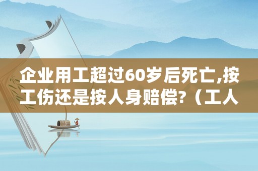 企業(yè)用工超過60歲后死亡,按工傷還是按人身賠償?（工人年滿60歲死亡算工傷嗎）